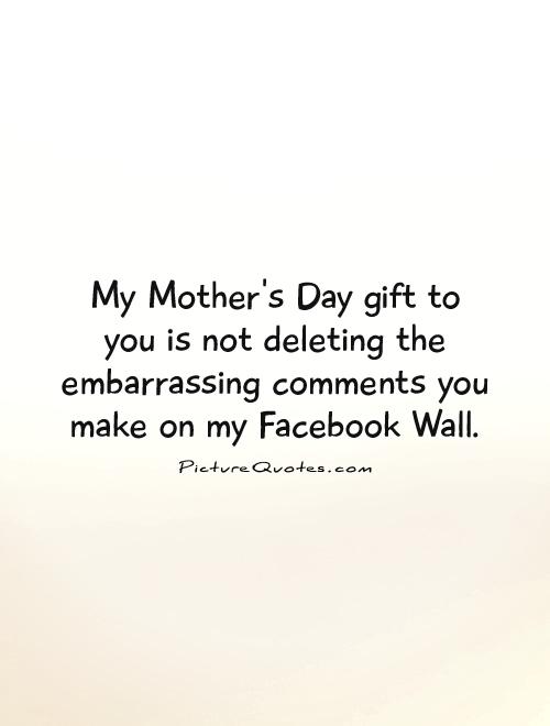 My Mother's Day gift to you is not deleting the embarrassing comments you make on my Facebook Wall Picture Quote #1