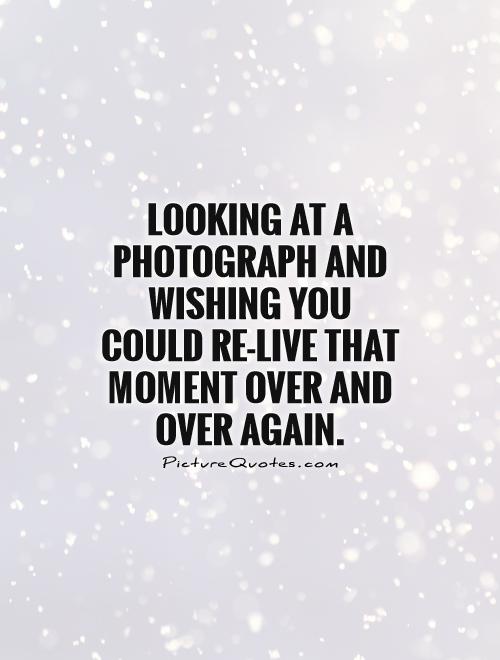 Looking at a photograph and wishing you could re-live that moment over and over again Picture Quote #1