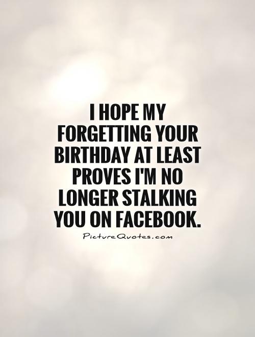 I hope my forgetting your birthday at least proves I'm no longer stalking you on Facebook Picture Quote #1
