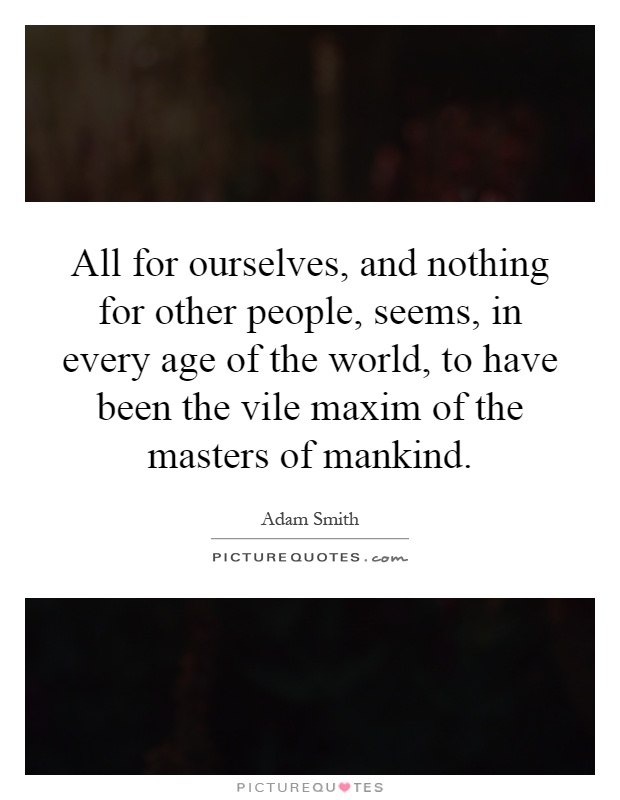 All for ourselves, and nothing for other people, seems, in every age of the world, to have been the vile maxim of the masters of mankind Picture Quote #1