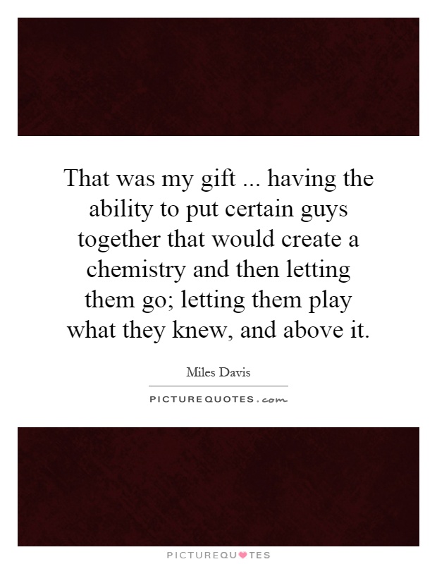 That was my gift... having the ability to put certain guys together that would create a chemistry and then letting them go; letting them play what they knew, and above it Picture Quote #1