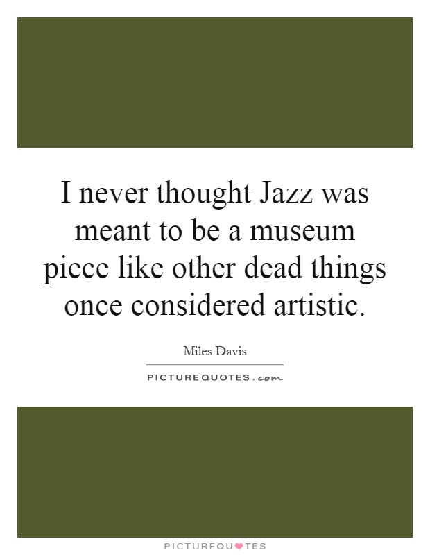 I never thought Jazz was meant to be a museum piece like other dead things once considered artistic Picture Quote #1
