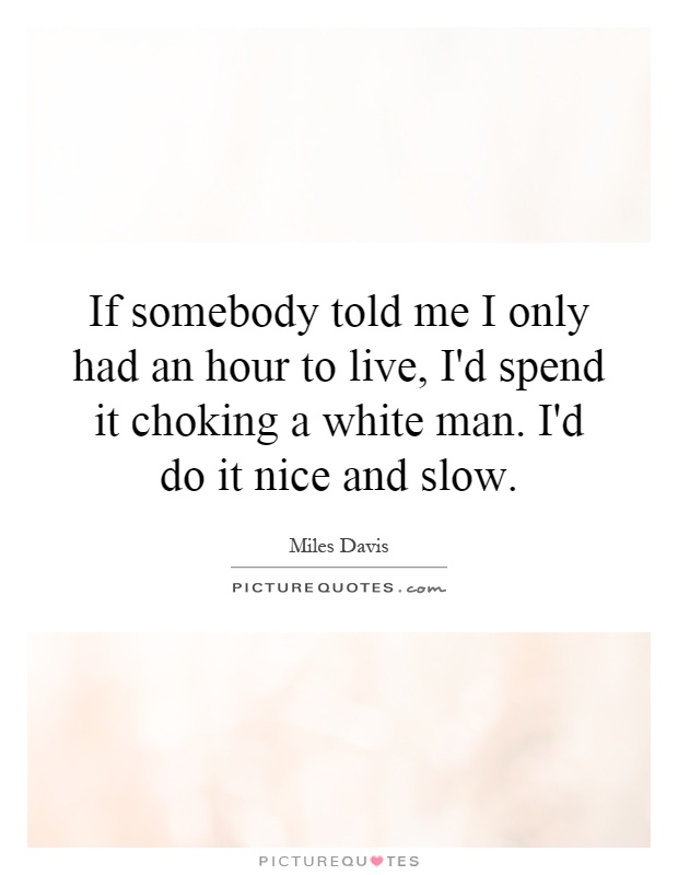 If somebody told me I only had an hour to live, I'd spend it choking a white man. I'd do it nice and slow Picture Quote #1