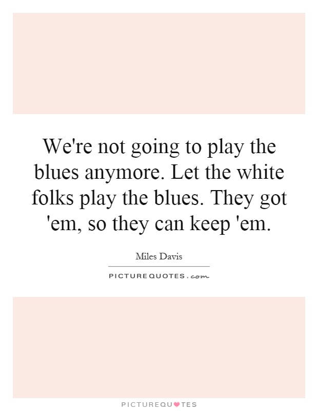 We're not going to play the blues anymore. Let the white folks play the blues. They got 'em, so they can keep 'em Picture Quote #1
