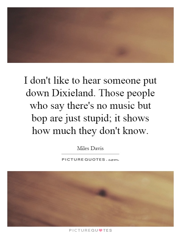 I don't like to hear someone put down Dixieland. Those people who say there's no music but bop are just stupid; it shows how much they don't know Picture Quote #1