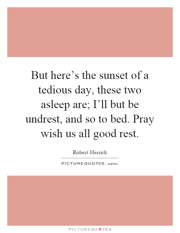 But here’s the sunset of a tedious day, these two asleep are; I’ll but be undrest, and so to bed. Pray wish us all good rest Picture Quote #1