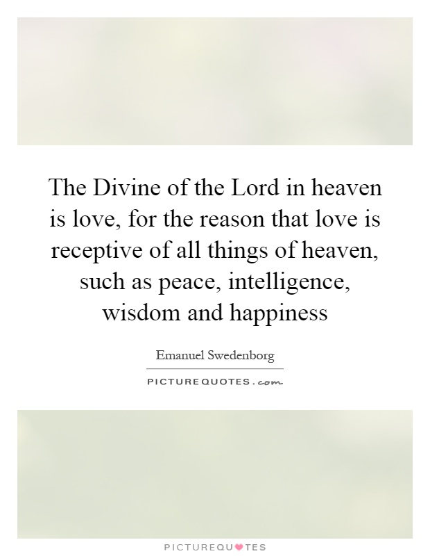 The Divine of the Lord in heaven is love, for the reason that love is receptive of all things of heaven, such as peace, intelligence, wisdom and happiness Picture Quote #1