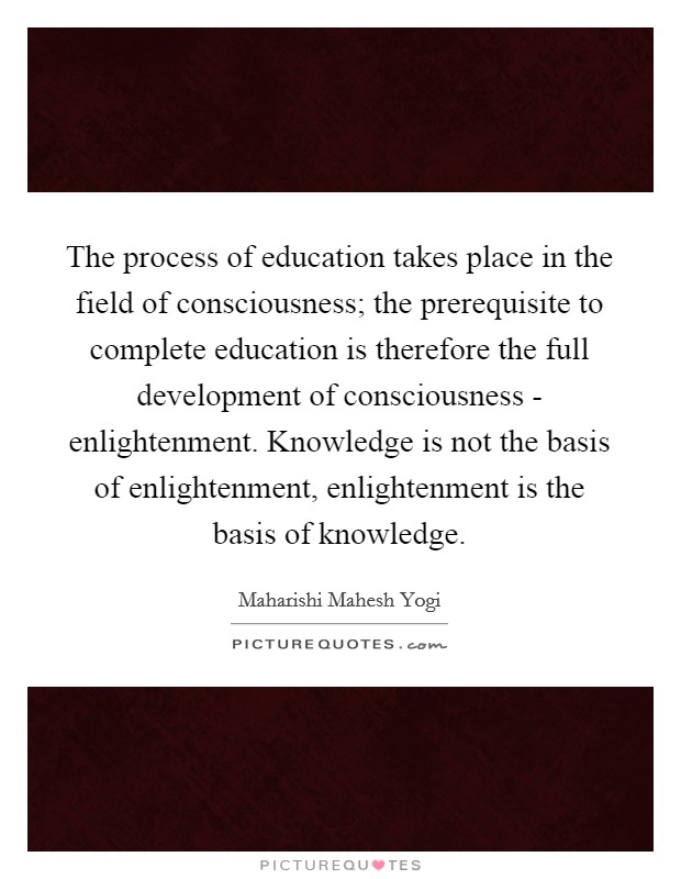 The process of education takes place in the field of consciousness; the prerequisite to complete education is therefore the full development of consciousness - enlightenment. Knowledge is not the basis of enlightenment, enlightenment is the basis of knowledge Picture Quote #1