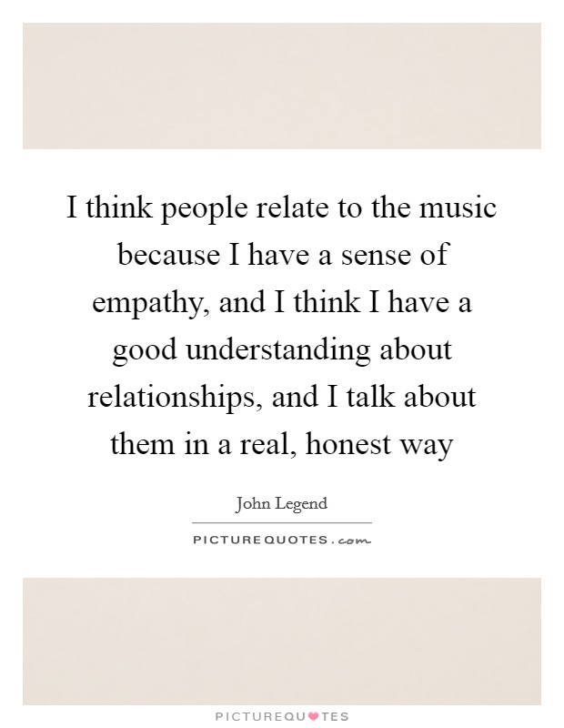 I think people relate to the music because I have a sense of empathy, and I think I have a good understanding about relationships, and I talk about them in a real, honest way Picture Quote #1