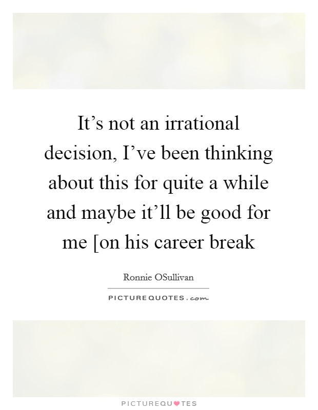 It’s not an irrational decision, I’ve been thinking about this for quite a while and maybe it’ll be good for me [on his career break Picture Quote #1