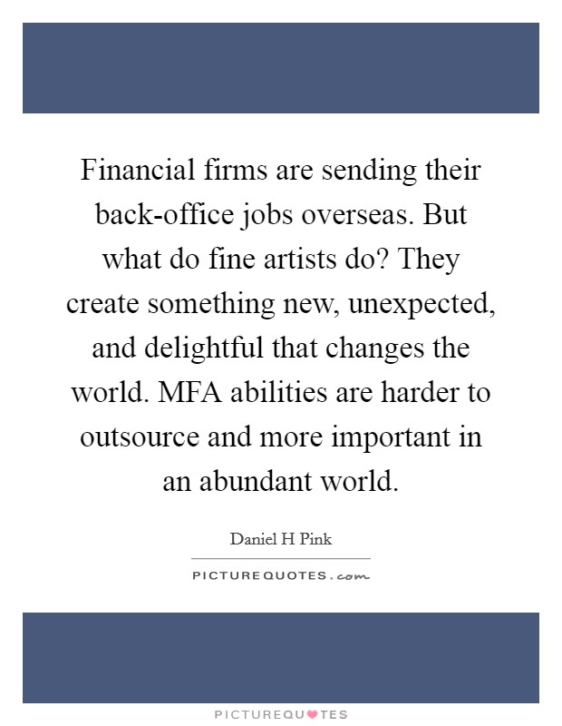 Financial firms are sending their back-office jobs overseas. But what do fine artists do? They create something new, unexpected, and delightful that changes the world. MFA abilities are harder to outsource and more important in an abundant world Picture Quote #1