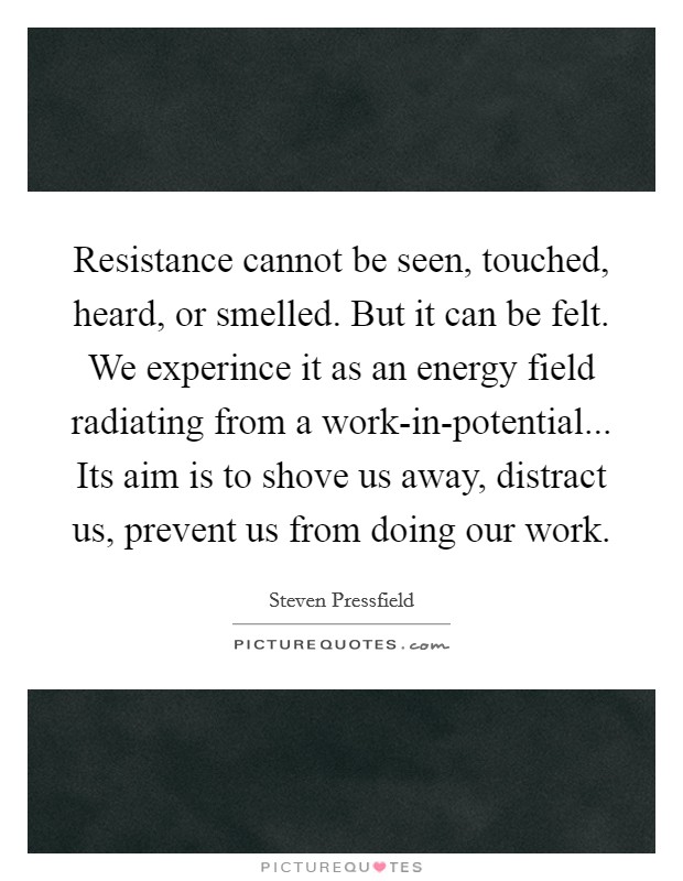 Resistance cannot be seen, touched, heard, or smelled. But it can be felt. We experince it as an energy field radiating from a work-in-potential... Its aim is to shove us away, distract us, prevent us from doing our work Picture Quote #1
