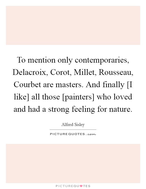 To mention only contemporaries, Delacroix, Corot, Millet, Rousseau, Courbet are masters. And finally [I like] all those [painters] who loved and had a strong feeling for nature Picture Quote #1