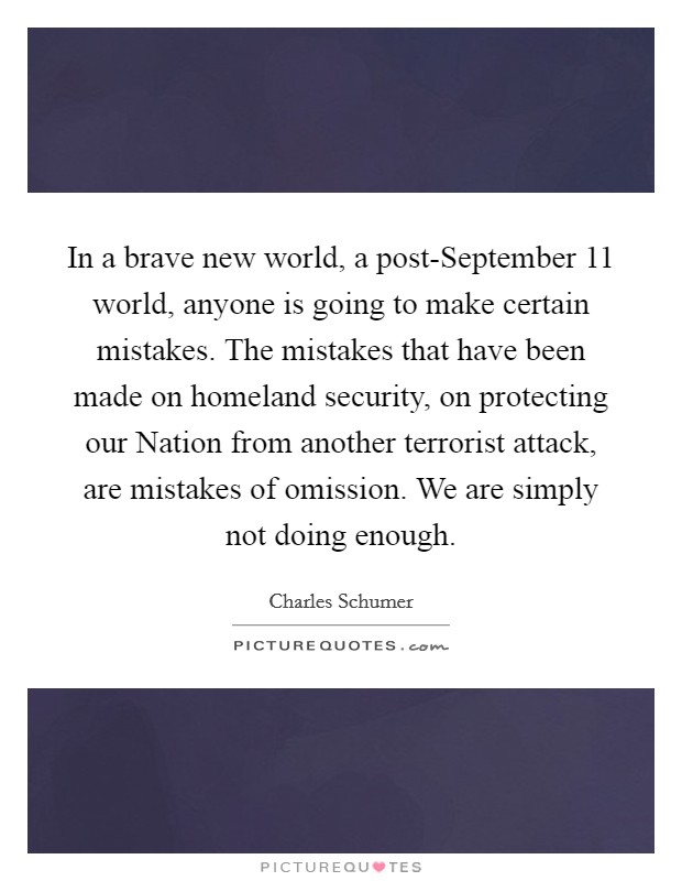 In a brave new world, a post-September 11 world, anyone is going to make certain mistakes. The mistakes that have been made on homeland security, on protecting our Nation from another terrorist attack, are mistakes of omission. We are simply not doing enough Picture Quote #1