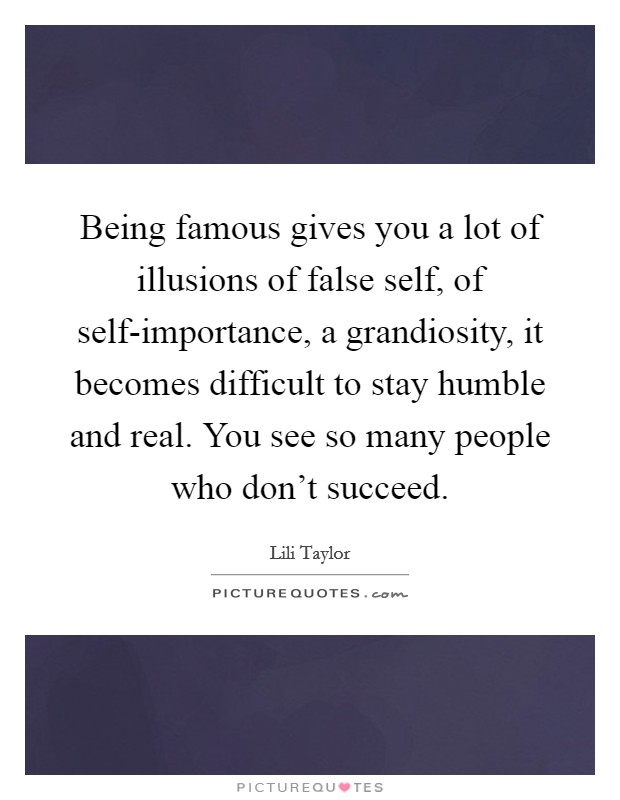 Being famous gives you a lot of illusions of false self, of self-importance, a grandiosity, it becomes difficult to stay humble and real. You see so many people who don’t succeed Picture Quote #1