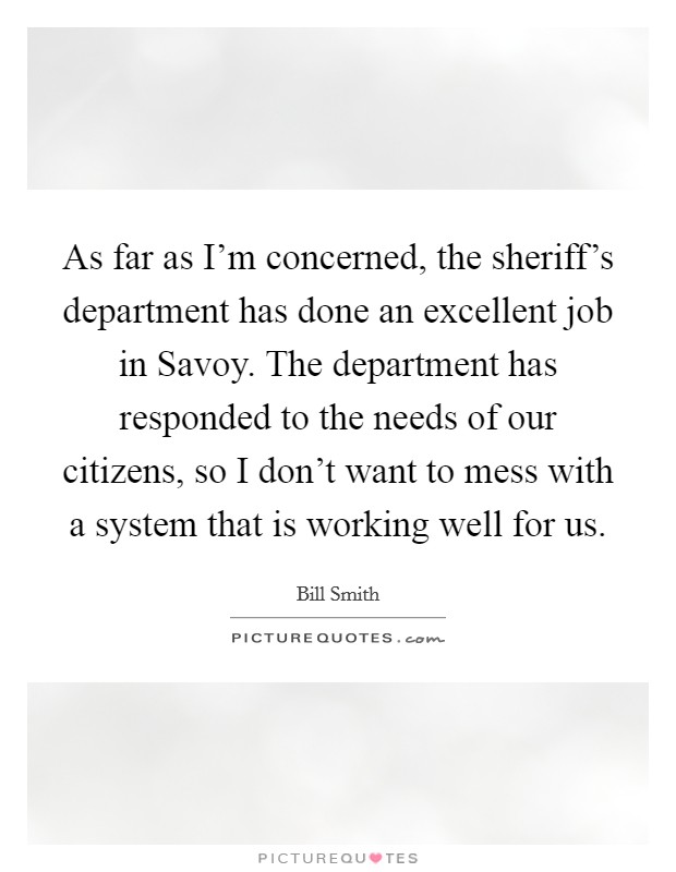 As far as I'm concerned, the sheriff's department has done an excellent job in Savoy. The department has responded to the needs of our citizens, so I don't want to mess with a system that is working well for us Picture Quote #1