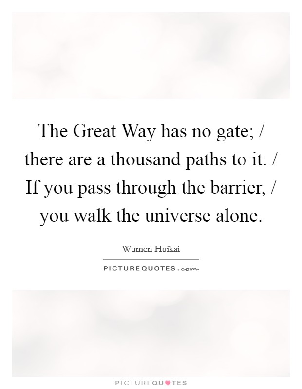 The Great Way has no gate; / there are a thousand paths to it. / If you pass through the barrier, / you walk the universe alone Picture Quote #1
