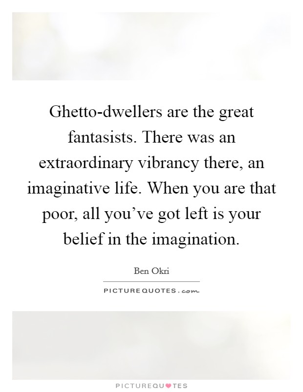 Ghetto-dwellers are the great fantasists. There was an extraordinary vibrancy there, an imaginative life. When you are that poor, all you’ve got left is your belief in the imagination Picture Quote #1