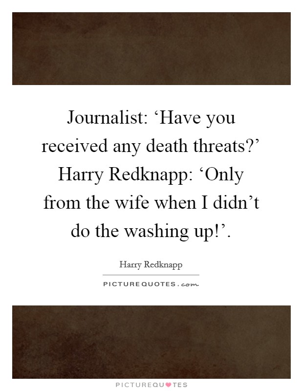 Journalist: ‘Have you received any death threats?’ Harry Redknapp: ‘Only from the wife when I didn’t do the washing up!’ Picture Quote #1