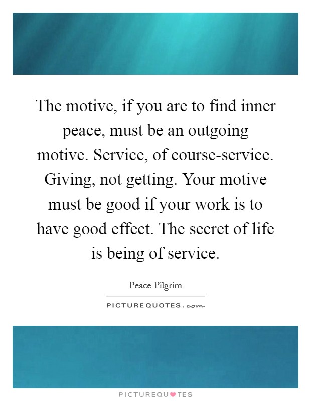The motive, if you are to find inner peace, must be an outgoing motive. Service, of course-service. Giving, not getting. Your motive must be good if your work is to have good effect. The secret of life is being of service Picture Quote #1