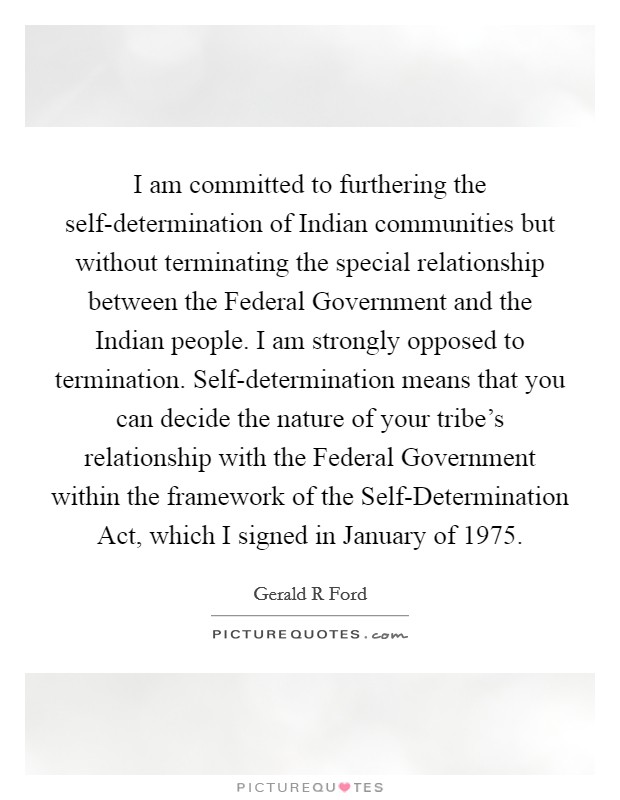 I am committed to furthering the self-determination of Indian communities but without terminating the special relationship between the Federal Government and the Indian people. I am strongly opposed to termination. Self-determination means that you can decide the nature of your tribe’s relationship with the Federal Government within the framework of the Self-Determination Act, which I signed in January of 1975 Picture Quote #1