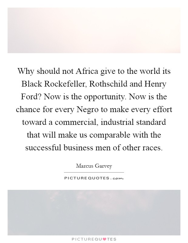 Why should not Africa give to the world its Black Rockefeller, Rothschild and Henry Ford? Now is the opportunity. Now is the chance for every Negro to make every effort toward a commercial, industrial standard that will make us comparable with the successful business men of other races Picture Quote #1