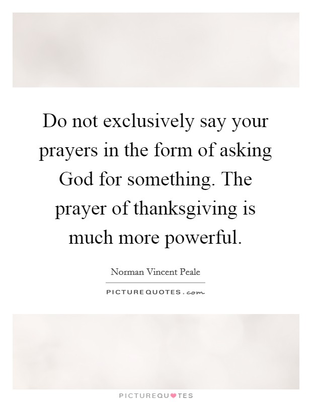 Do not exclusively say your prayers in the form of asking God for something. The prayer of thanksgiving is much more powerful Picture Quote #1