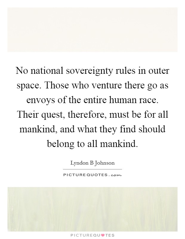No national sovereignty rules in outer space. Those who venture there go as envoys of the entire human race. Their quest, therefore, must be for all mankind, and what they find should belong to all mankind Picture Quote #1