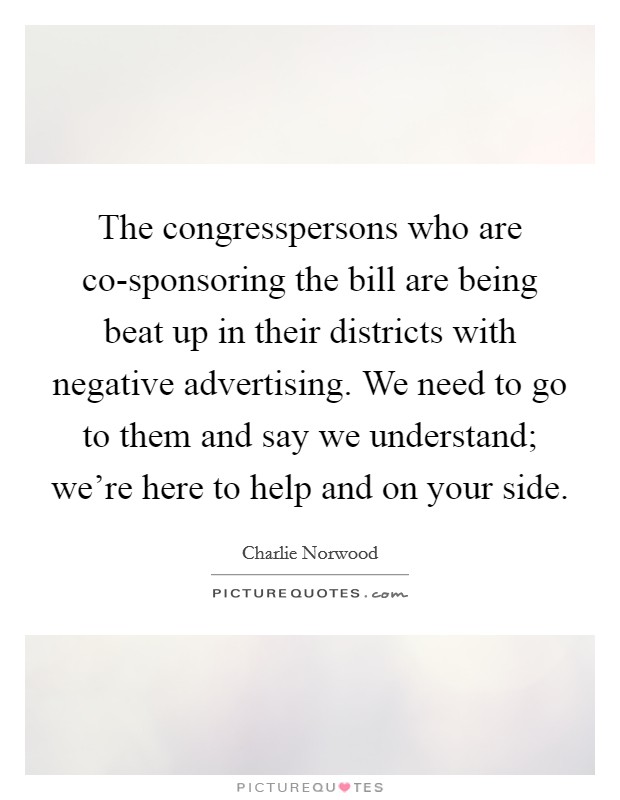 The congresspersons who are co-sponsoring the bill are being beat up in their districts with negative advertising. We need to go to them and say we understand; we’re here to help and on your side Picture Quote #1