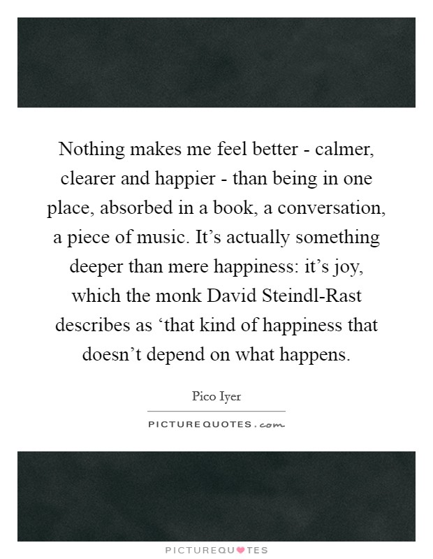 Nothing makes me feel better - calmer, clearer and happier - than being in one place, absorbed in a book, a conversation, a piece of music. It’s actually something deeper than mere happiness: it’s joy, which the monk David Steindl-Rast describes as ‘that kind of happiness that doesn’t depend on what happens Picture Quote #1