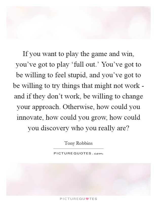 If you want to play the game and win, you’ve got to play ‘full out.’ You’ve got to be willing to feel stupid, and you’ve got to be willing to try things that might not work - and if they don’t work, be willing to change your approach. Otherwise, how could you innovate, how could you grow, how could you discovery who you really are? Picture Quote #1