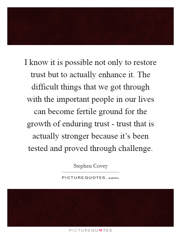I know it is possible not only to restore trust but to actually enhance it. The difficult things that we got through with the important people in our lives can become fertile ground for the growth of enduring trust - trust that is actually stronger because it’s been tested and proved through challenge Picture Quote #1