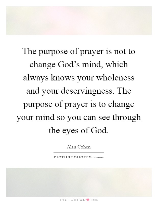 The purpose of prayer is not to change God’s mind, which always knows your wholeness and your deservingness. The purpose of prayer is to change your mind so you can see through the eyes of God Picture Quote #1