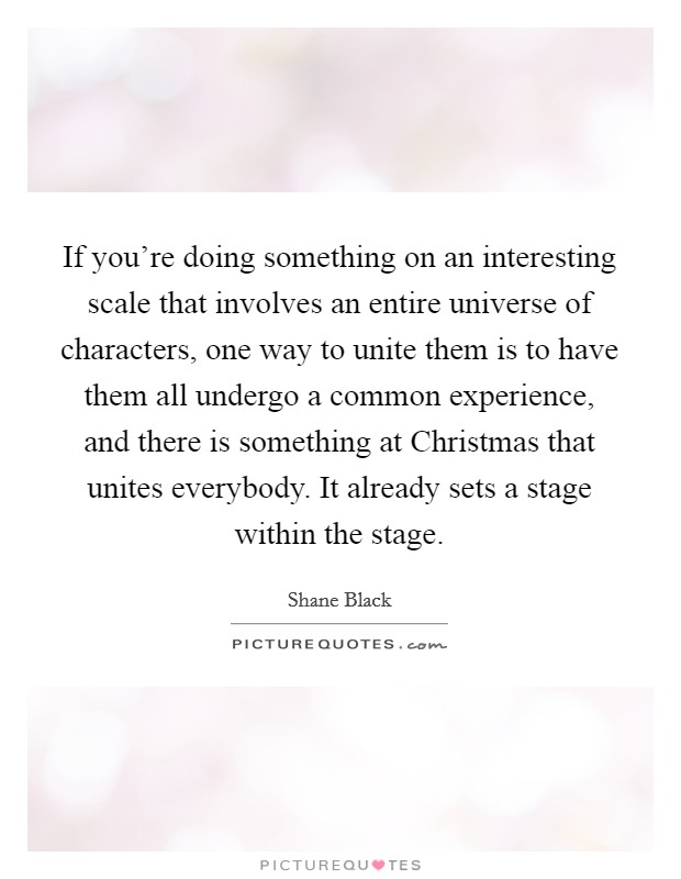 If you’re doing something on an interesting scale that involves an entire universe of characters, one way to unite them is to have them all undergo a common experience, and there is something at Christmas that unites everybody. It already sets a stage within the stage Picture Quote #1