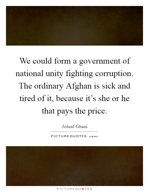 We could form a government of national unity fighting corruption. The ordinary Afghan is sick and tired of it, because it’s she or he that pays the price Picture Quote #1