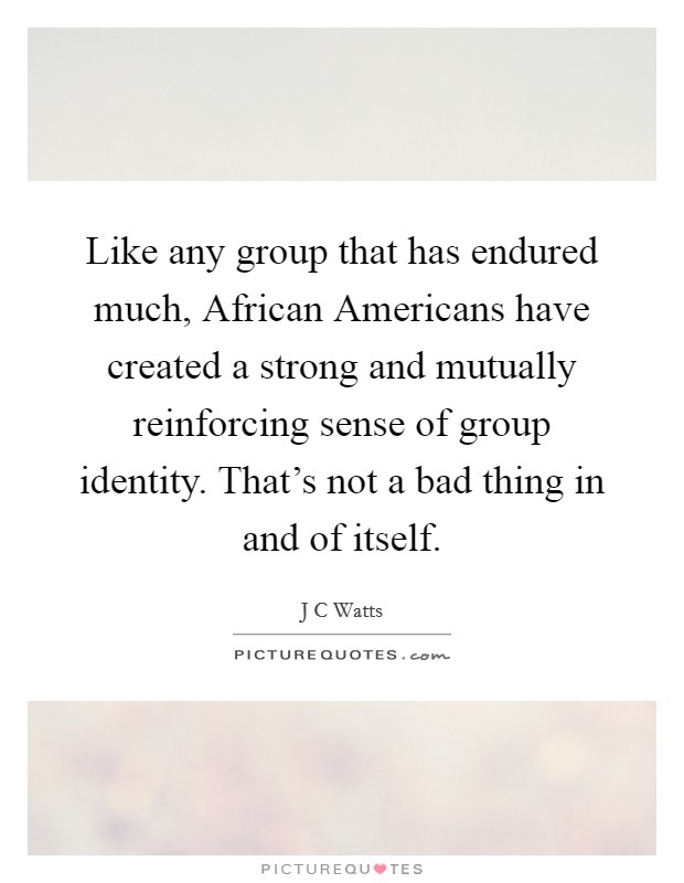 Like any group that has endured much, African Americans have created a strong and mutually reinforcing sense of group identity. That’s not a bad thing in and of itself Picture Quote #1