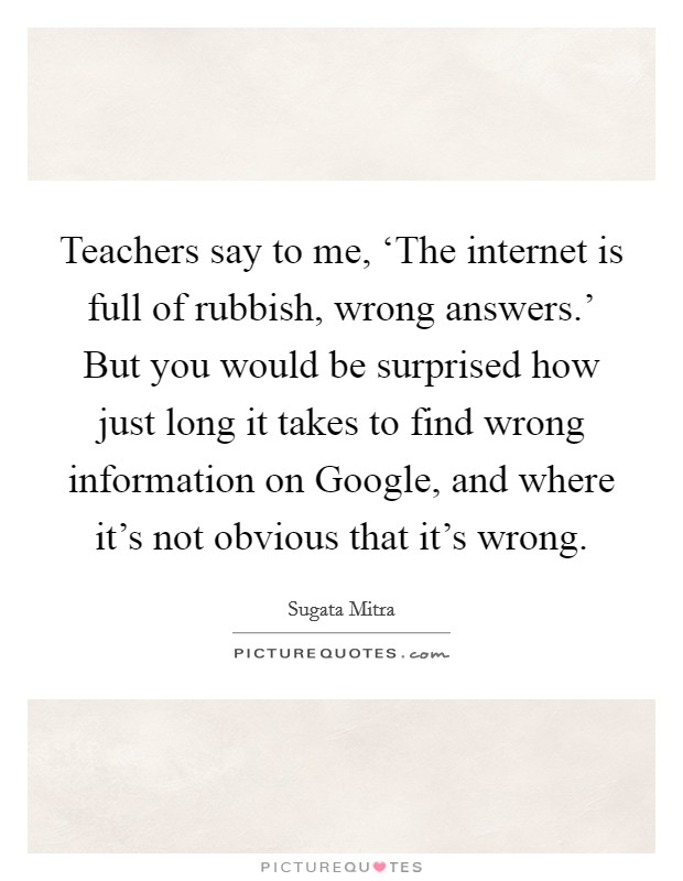 Teachers say to me, ‘The internet is full of rubbish, wrong answers.’ But you would be surprised how just long it takes to find wrong information on Google, and where it’s not obvious that it’s wrong Picture Quote #1