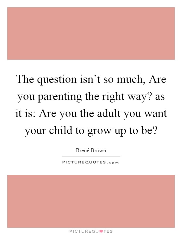 The question isn’t so much, Are you parenting the right way? as it is: Are you the adult you want your child to grow up to be? Picture Quote #1