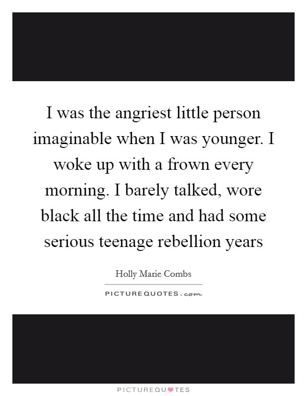 I was the angriest little person imaginable when I was younger. I woke up with a frown every morning. I barely talked, wore black all the time and had some serious teenage rebellion years Picture Quote #1
