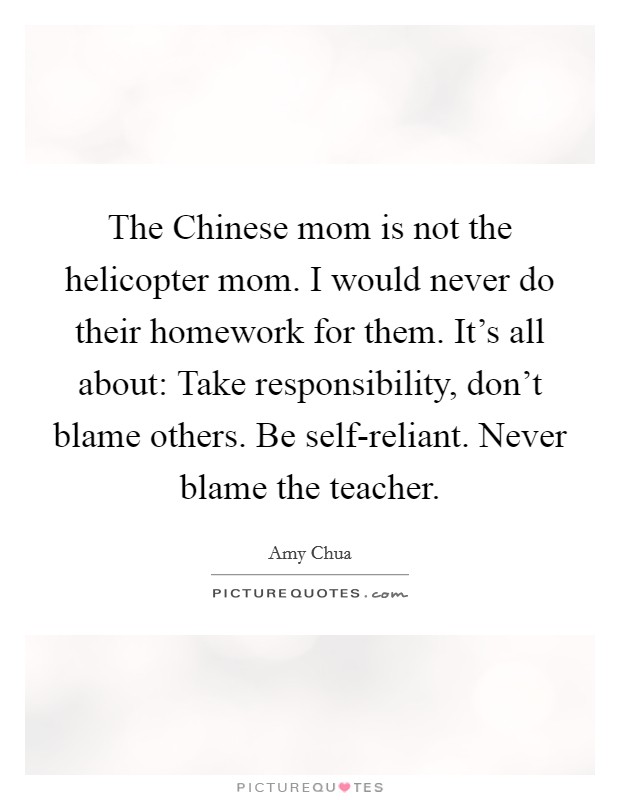 The Chinese mom is not the helicopter mom. I would never do their homework for them. It’s all about: Take responsibility, don’t blame others. Be self-reliant. Never blame the teacher Picture Quote #1