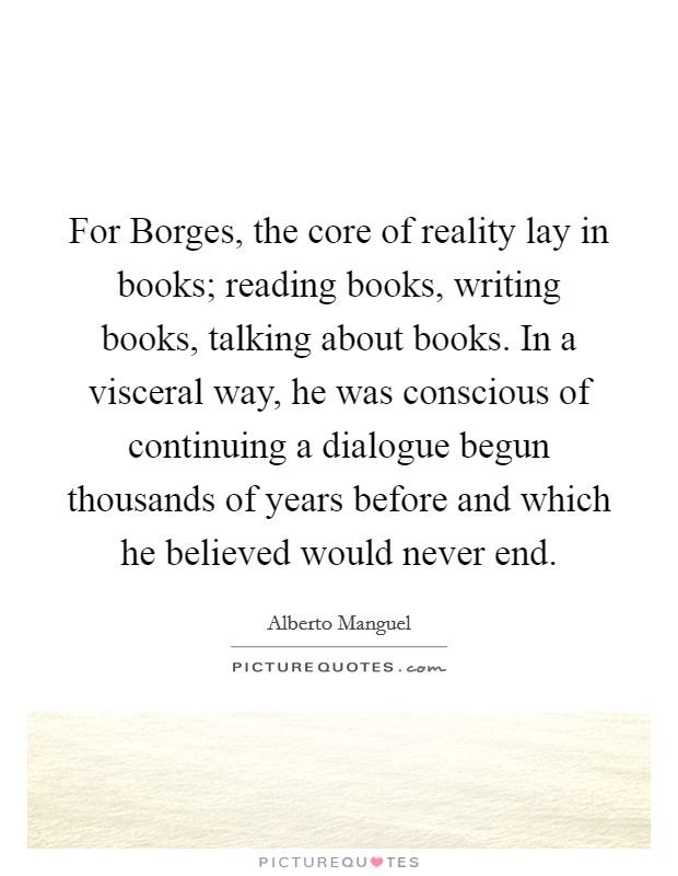 For Borges, the core of reality lay in books; reading books, writing books, talking about books. In a visceral way, he was conscious of continuing a dialogue begun thousands of years before and which he believed would never end Picture Quote #1
