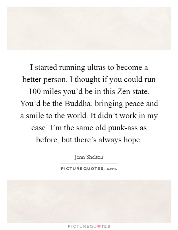 I started running ultras to become a better person. I thought if you could run 100 miles you’d be in this Zen state. You’d be the Buddha, bringing peace and a smile to the world. It didn’t work in my case. I’m the same old punk-ass as before, but there’s always hope Picture Quote #1