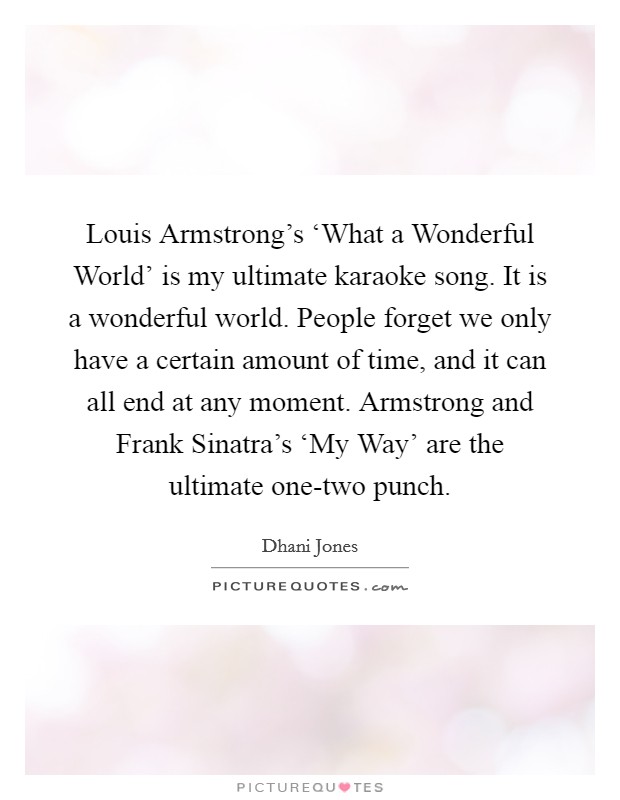 Louis Armstrong’s ‘What a Wonderful World’ is my ultimate karaoke song. It is a wonderful world. People forget we only have a certain amount of time, and it can all end at any moment. Armstrong and Frank Sinatra’s ‘My Way’ are the ultimate one-two punch Picture Quote #1