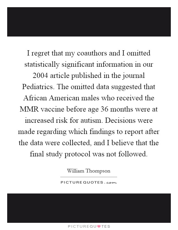 I regret that my coauthors and I omitted statistically significant information in our 2004 article published in the journal Pediatrics. The omitted data suggested that African American males who received the MMR vaccine before age 36 months were at increased risk for autism. Decisions were made regarding which findings to report after the data were collected, and I believe that the final study protocol was not followed Picture Quote #1