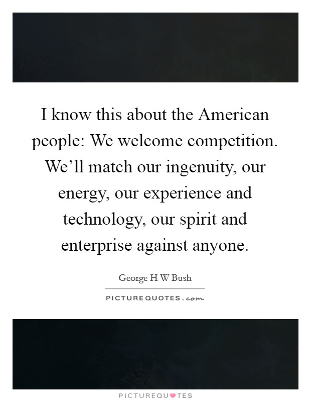 I know this about the American people: We welcome competition. We’ll match our ingenuity, our energy, our experience and technology, our spirit and enterprise against anyone Picture Quote #1
