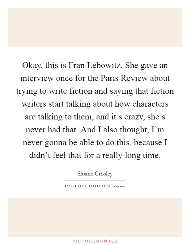 Okay, this is Fran Lebowitz. She gave an interview once for the Paris Review about trying to write fiction and saying that fiction writers start talking about how characters are talking to them, and it’s crazy, she’s never had that. And I also thought, I’m never gonna be able to do this, because I didn’t feel that for a really long time Picture Quote #1