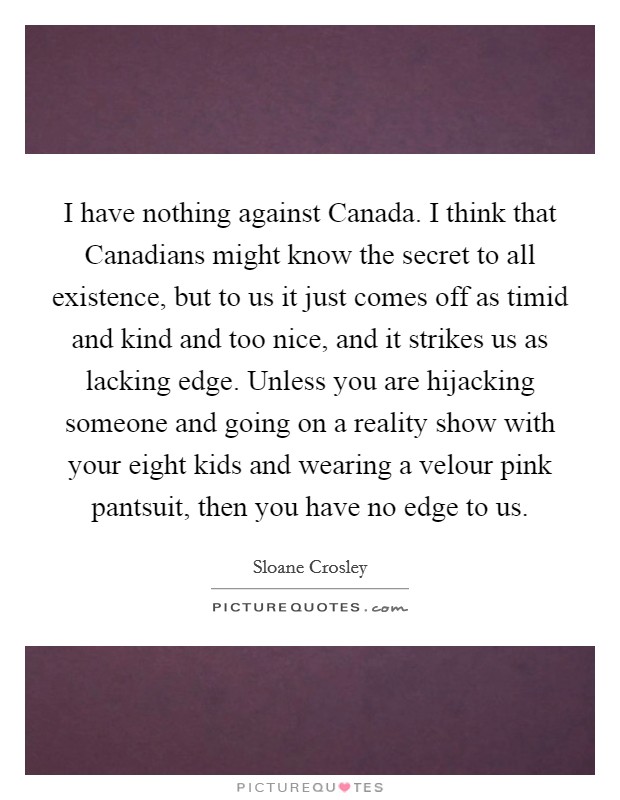 I have nothing against Canada. I think that Canadians might know the secret to all existence, but to us it just comes off as timid and kind and too nice, and it strikes us as lacking edge. Unless you are hijacking someone and going on a reality show with your eight kids and wearing a velour pink pantsuit, then you have no edge to us Picture Quote #1