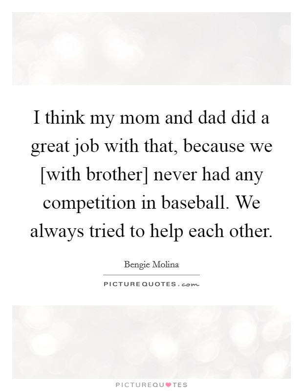 I think my mom and dad did a great job with that, because we [with brother] never had any competition in baseball. We always tried to help each other Picture Quote #1