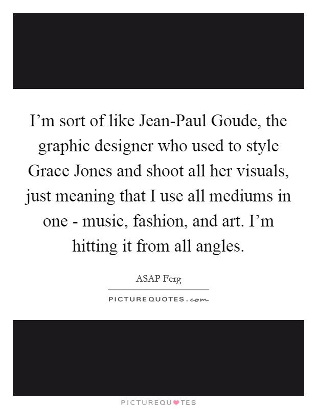 I'm sort of like Jean-Paul Goude, the graphic designer who used to style Grace Jones and shoot all her visuals, just meaning that I use all mediums in one - music, fashion, and art. I'm hitting it from all angles Picture Quote #1