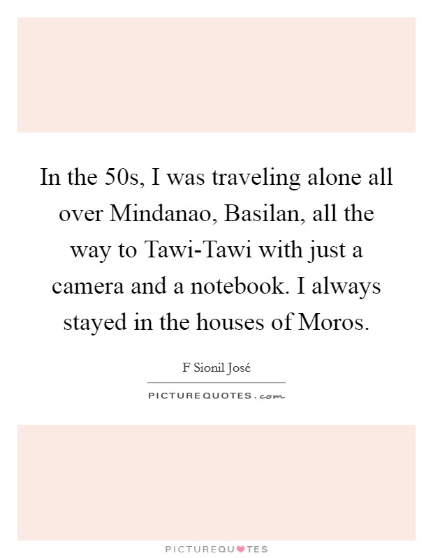 In the  50s, I was traveling alone all over Mindanao, Basilan, all the way to Tawi-Tawi with just a camera and a notebook. I always stayed in the houses of Moros Picture Quote #1